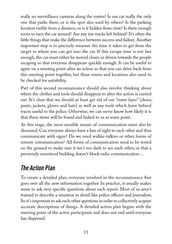 seally no surveillance cameras along the routes? Is our car really the only one that parks there, or is the spot also used by others? Is the parking location visible from a distance, or is it hidden from view? Is there enough ro0m to turn the car around? Are any tie tracks left behind? It’s often the litle things that make the difference between success and falure. Another important step is to preciscly measure the time it takes to get from the target to where you can get into the car. If this escape time is not fast enough, the car must cither be moved closer or driven towards the people escaping so that everyone disappears quickly cnough. It can be uscful to agrec on 2 meeting point after an action so that you can drive back from this meeting point together, but these routes and locations also need to be checked for suitability.  Part of this second reconnaissance should also involve thinking about where the clothes and tools should disappear to after the action s carried out. Its clear that we should at least get rid of our “outer layer” (shoes, pants, jackets, gloves and hats) as well as any tools which leave behind traces useful to the police. Otherwise, we can never know how likely it is that these items will be found and linked to us at some point.  At this stage, the most sensible means of communication must also be diseussed. Can everyone always have a line of sight to cach other and thus communicate with signs? Do we need walkie-talkics or other forms of All forms of communication need to be tested  femote communicatio on the ground to make sure it isn’t too dark to sc each other, or that a previously unnoticed building docsn’t block radio communication.  The Action Plan  To ereate a detailed plan, everyone involved in the reconnaissance first gocs over all the new information together. In practice, it usually makes sense to ask very specific questions about each report. Most of us aren’t trained to describe a situation in detail ke police officers and journalists. Soit’s important to ask cach other questions in order to collectively acquire accurate descriptions of things. A detailed action plan begins with the mecting point of the active participants and does not end until everyone  has dispersed.  1 